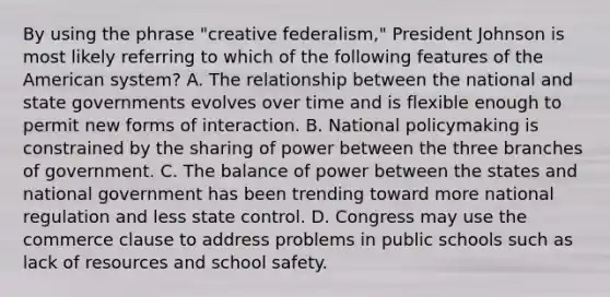 By using the phrase "creative federalism," President Johnson is most likely referring to which of the following features of the American system? A. The relationship between the national and state governments evolves over time and is flexible enough to permit new forms of interaction. B. National policymaking is constrained by the sharing of power between the three branches of government. C. The balance of power between the states and national government has been trending toward more national regulation and less state control. D. Congress may use the commerce clause to address problems in public schools such as lack of resources and school safety.