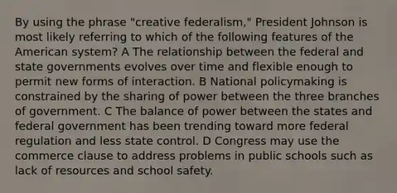 By using the phrase "creative federalism," President Johnson is most likely referring to which of the following features of the American system? A The relationship between the federal and state governments evolves over time and flexible enough to permit new forms of interaction. B National policymaking is constrained by the sharing of power between the three branches of government. C The balance of power between the states and federal government has been trending toward more federal regulation and less state control. D Congress may use the commerce clause to address problems in public schools such as lack of resources and school safety.