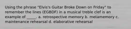 Using the phrase "Elvis's Guitar Broke Down on Friday" to remember the lines (EGBDF) in a musical treble clef is an example of _____. a. retrospective memory b. metamemory c. maintenance rehearsal d. elaborative rehearsal