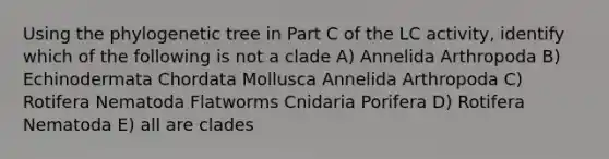 Using the phylogenetic tree in Part C of the LC activity, identify which of the following is not a clade A) Annelida Arthropoda B) Echinodermata Chordata Mollusca Annelida Arthropoda C) Rotifera Nematoda Flatworms Cnidaria Porifera D) Rotifera Nematoda E) all are clades