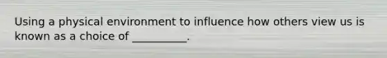 Using a physical environment to influence how others view us is known as a choice of __________.