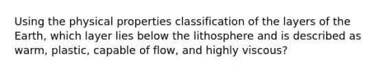 Using the physical properties classification of the layers of the Earth, which layer lies below the lithosphere and is described as warm, plastic, capable of flow, and highly viscous?