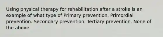 Using physical therapy for rehabilitation after a stroke is an example of what type of Primary prevention. Primordial prevention. Secondary prevention. Tertiary prevention. None of the above.