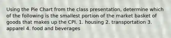 Using the Pie Chart from the class presentation, determine which of the following is the smallest portion of the market basket of goods that makes up the CPI. 1. housing 2. transportation 3. apparel 4. food and beverages