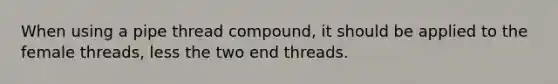 When using a pipe thread compound, it should be applied to the female threads, less the two end threads.