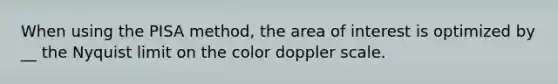 When using the PISA method, the area of interest is optimized by __ the Nyquist limit on the color doppler scale.