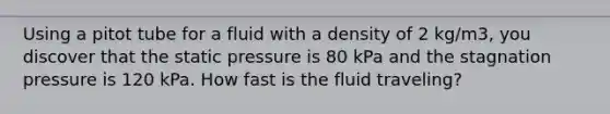 Using a pitot tube for a fluid with a density of 2 kg/m3, you discover that the static pressure is 80 kPa and the stagnation pressure is 120 kPa. How fast is the fluid traveling?