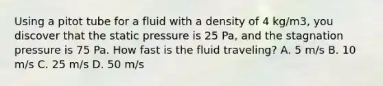 Using a pitot tube for a fluid with a density of 4 kg/m3, you discover that the static pressure is 25 Pa, and the stagnation pressure is 75 Pa. How fast is the fluid traveling? A. 5 m/s B. 10 m/s C. 25 m/s D. 50 m/s