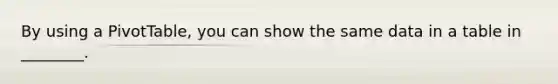 By using a PivotTable, you can show the same data in a table in ________.