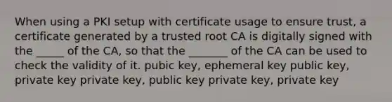 When using a PKI setup with certificate usage to ensure trust, a certificate generated by a trusted root CA is digitally signed with the _____ of the CA, so that the _______ of the CA can be used to check the validity of it. pubic key, ephemeral key public key, private key private key, public key private key, private key