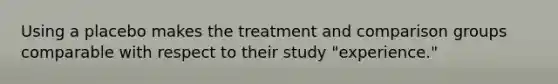 Using a placebo makes the treatment and comparison groups comparable with respect to their study "experience."