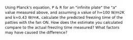 Using Planck's equation, P & R for an "infinite plate" the "a" value measured above, and assuming a value of h=100 W/m2K and k=0.43 W/mK, calculate the predicted freezing time of the patties with the fan ON. How does the estimate you calculated compare to the actual freezing time measured? What factors may have caused the difference?