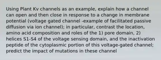 Using Plant Kv channels as an example, explain how a channel can open and then close in response to a change in membrane potential (voltage gated channel -example of facilitated passive diffusion via ion channel); in particular, contrast the location, amino acid composition and roles of the 1) pore domain, 2) helices S1-S4 of the voltage sensing domain, and the inactivation peptide of the cytoplasmic portion of this voltage-gated channel; predict the impact of mutations in these channel