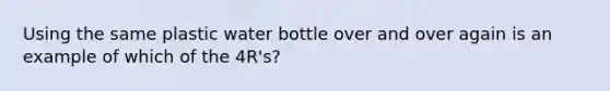 Using the same plastic water bottle over and over again is an example of which of the 4R's?