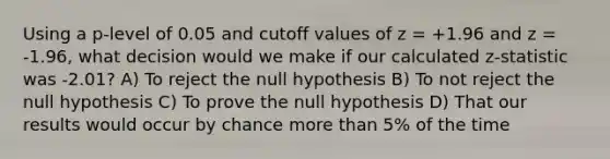 Using a p-level of 0.05 and cutoff values of z = +1.96 and z = -1.96, what decision would we make if our calculated z-statistic was -2.01? A) To reject the null hypothesis B) To not reject the null hypothesis C) To prove the null hypothesis D) That our results would occur by chance more than 5% of the time