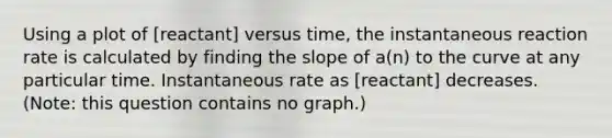 Using a plot of [reactant] versus time, the instantaneous reaction rate is calculated by finding the slope of a(n) to the curve at any particular time. Instantaneous rate as [reactant] decreases. (Note: this question contains no graph.)