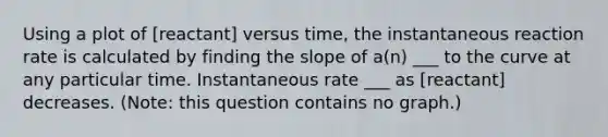 Using a plot of [reactant] versus time, the instantaneous reaction rate is calculated by finding the slope of a(n) ___ to the curve at any particular time. Instantaneous rate ___ as [reactant] decreases. (Note: this question contains no graph.)