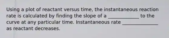 Using a plot of reactant versus time, the instantaneous reaction rate is calculated by finding the slope of a _____________ to the curve at any particular time. Instantaneous rate _______________ as reactant decreases.