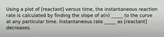 Using a plot of [reactant] versus time, the instantaneous reaction rate is calculated by finding the slope of a(n) _____ to the curve at any particular time. Instantaneous rate _____ as [reactant] decreases.