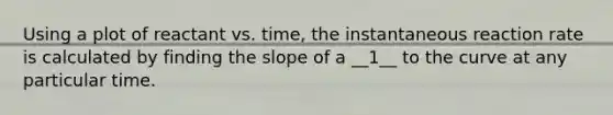 Using a plot of reactant vs. time, the instantaneous reaction rate is calculated by finding the slope of a __1__ to the curve at any particular time.