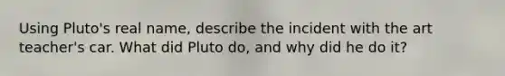 Using Pluto's real name, describe the incident with the art teacher's car. What did Pluto do, and why did he do it?