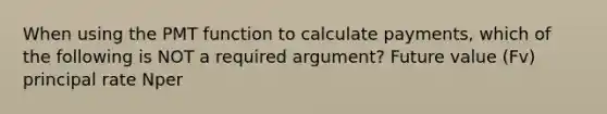 When using the PMT function to calculate payments, which of the following is NOT a required argument? Future value (Fv) principal rate Nper