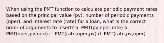 When using the PMT function to calculate periodic payment rates based on the principal value (pv), number of periodic payments (nper), and interest rate (rate) for a loan, what is the correct order of arguments to insert? a. PMT(pv,nper,rate) b. PMT(nper,pv,rate) c. PMT(rate,nper,pv) d. PMT(rate,pv,nper)