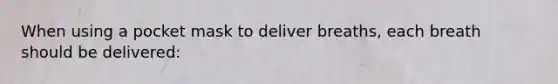When using a pocket mask to deliver breaths, each breath should be delivered: