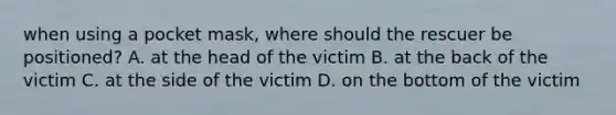 when using a pocket mask, where should the rescuer be positioned? A. at the head of the victim B. at the back of the victim C. at the side of the victim D. on the bottom of the victim