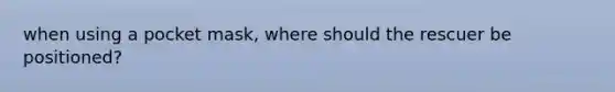 when using a pocket mask, where should the rescuer be positioned?