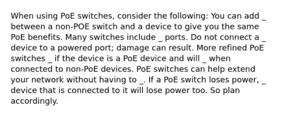 When using PoE switches, consider the following: You can add _ between a non-POE switch and a device to give you the same PoE benefits. Many switches include _ ports. Do not connect a _ device to a powered port; damage can result. More refined PoE switches _ if the device is a PoE device and will _ when connected to non-PoE devices. PoE switches can help extend your network without having to _. If a PoE switch loses power, _ device that is connected to it will lose power too. So plan accordingly.