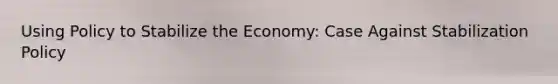 Using Policy to Stabilize the Economy: Case Against Stabilization Policy