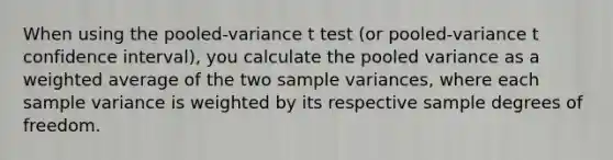 When using the pooled-variance t test (or pooled-variance t confidence interval), you calculate the pooled variance as a weighted average of the two sample variances, where each sample variance is weighted by its respective sample degrees of freedom.