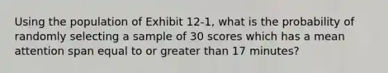 Using the population of Exhibit 12-1, what is the probability of randomly selecting a sample of 30 scores which has a mean attention span equal to or greater than 17 minutes?