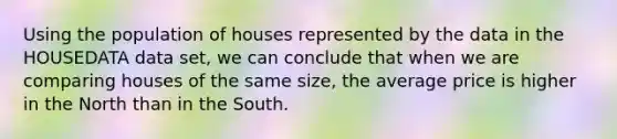 Using the population of houses represented by the data in the HOUSEDATA data set, we can conclude that when we are comparing houses of the same size, the average price is higher in the North than in the South.