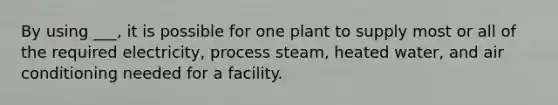 By using ___, it is possible for one plant to supply most or all of the required electricity, process steam, heated water, and air conditioning needed for a facility.