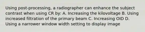 Using post-processing, a radiographer can enhance the subject contrast when using CR by: A. Increasing the kilovoltage B. Using increased filtration of the primary beam C. Increasing OID D. Using a narrower window width setting to display image