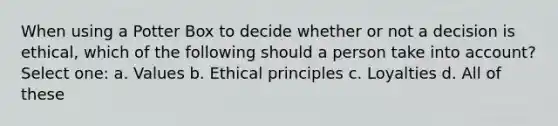 When using a Potter Box to decide whether or not a decision is ethical, which of the following should a person take into account? Select one: a. Values b. Ethical principles c. Loyalties d. All of these