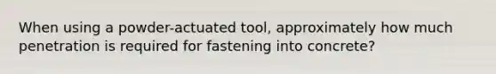 When using a powder-actuated tool, approximately how much penetration is required for fastening into concrete?