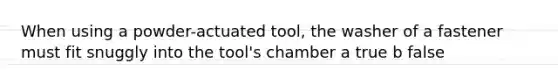 When using a powder-actuated tool, the washer of a fastener must fit snuggly into the tool's chamber a true b false