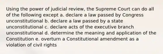 Using the power of judicial review, the Supreme Court can do all of the following except a. declare a law passed by Congress unconstitutional b. declare a law passed by a state unconstitutional c. declare acts of the executive branch unconstitutional d. determine the meaning and application of the Constitution e. overturn a Constitutional amendment as a violation of civil rights