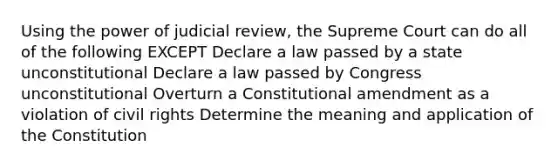 Using the power of judicial review, the Supreme Court can do all of the following EXCEPT Declare a law passed by a state unconstitutional Declare a law passed by Congress unconstitutional Overturn a Constitutional amendment as a violation of <a href='https://www.questionai.com/knowledge/kkdJLQddfe-civil-rights' class='anchor-knowledge'>civil rights</a> Determine the meaning and application of the Constitution