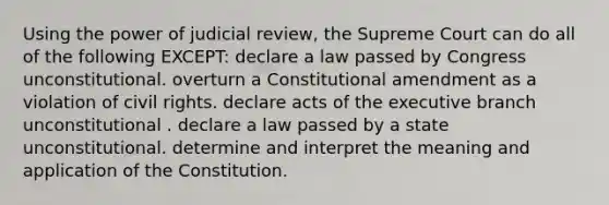 Using the power of judicial review, the Supreme Court can do all of the following EXCEPT: declare a law passed by Congress unconstitutional. overturn a Constitutional amendment as a violation of civil rights. declare acts of the executive branch unconstitutional . declare a law passed by a state unconstitutional. determine and interpret the meaning and application of the Constitution.