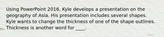 Using PowerPoint 2016, Kyle develops a presentation on the geography of Asia. His presentation includes several shapes. Kyle wants to change the thickness of one of the shape outlines. Thickness is another word for ____.