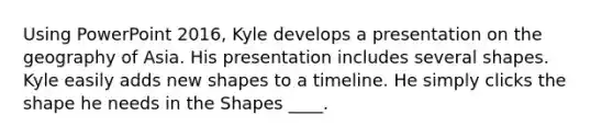 Using PowerPoint 2016, Kyle develops a presentation on the geography of Asia. His presentation includes several shapes. ​ ​ Kyle easily adds new shapes to a timeline. He simply clicks the shape he needs in the Shapes ____.