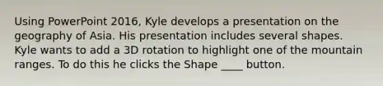 Using PowerPoint 2016, Kyle develops a presentation on the geography of Asia. His presentation includes several shapes. Kyle wants to add a 3D rotation to highlight one of the mountain ranges. To do this he clicks the Shape ____ button.