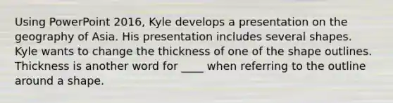 Using PowerPoint 2016, Kyle develops a presentation on the geography of Asia. His presentation includes several shapes. ​ Kyle wants to change the thickness of one of the shape outlines. Thickness is another word for ____ when referring to the outline around a shape.