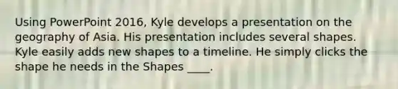 Using PowerPoint 2016, Kyle develops a presentation on the geography of Asia. His presentation includes several shapes. Kyle easily adds new shapes to a timeline. He simply clicks the shape he needs in the Shapes ____.