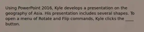 Using PowerPoint 2016, Kyle develops a presentation on the geography of Asia. His presentation includes several shapes. To open a menu of Rotate and Flip commands, Kyle clicks the ____ button.