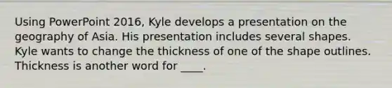 Using PowerPoint 2016, Kyle develops a presentation on the geography of Asia. His presentation includes several shapes. ​ ​ Kyle wants to change the thickness of one of the shape outlines. Thickness is another word for ____.